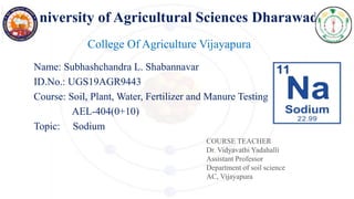 University of Agricultural Sciences Dharawad
Name: Subhashchandra L. Shabannavar
ID.No.: UGS19AGR9443
Course: Soil, Plant, Water, Fertilizer and Manure Testing
AEL-404(0+10)
Topic: Sodium
College Of Agriculture Vijayapura
COURSE TEACHER
Dr. Vidyavathi Yadahalli
Assistant Professor
Department of soil science
AC, Vijayapura
 