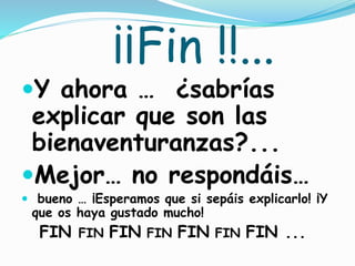 ¡¡Fin !!...
Y ahora … ¿sabrías
explicar que son las
bienaventuranzas?...
Mejor… no respondáis…
 bueno … ¡Esperamos que si sepáis explicarlo! ¡Y
que os haya gustado mucho!
FIN FIN FIN FIN FIN FIN FIN ...
 