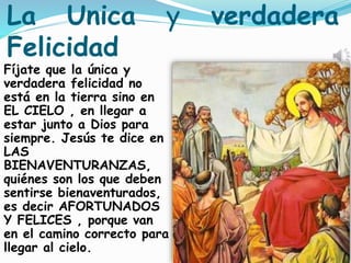 La Unica y verdadera
Felicidad
Fíjate que la única y
verdadera felicidad no
está en la tierra sino en
EL CIELO , en llegar a
estar junto a Dios para
siempre. Jesús te dice en
LAS
BIENAVENTURANZAS,
quiénes son los que deben
sentirse bienaventurados,
es decir AFORTUNADOS
Y FELICES , porque van
en el camino correcto para
llegar al cielo.
 