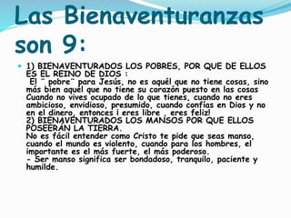 Las Bienaventuranzas
son 9:
 1) BIENAVENTURADOS LOS POBRES, POR QUE DE ELLOS
ES EL REINO DE DIOS :
El ¨ pobre¨ para Jesús, no es aquél que no tiene cosas, sino
más bien aquél que no tiene su corazón puesto en las cosas
Cuando no vives ocupado de lo que tienes, cuando no eres
ambicioso, envidioso, presumido, cuando confías en Dios y no
en el dinero, entonces ¡ eres libre , eres feliz!
2) BIENAVENTURADOS LOS MANSOS POR QUE ELLOS
POSEERÁN LA TIERRA.
No es fácil entender como Cristo te pide que seas manso,
cuando el mundo es violento, cuando para los hombres, el
importante es el más fuerte, el más poderoso.
- Ser manso significa ser bondadoso, tranquilo, paciente y
humilde.
 