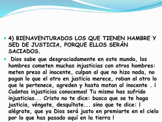  4) BIENAVENTURADOS LOS QUE TIENEN HAMBRE Y
SED DE JUSTICIA, PORQUE ELLOS SERÁN
SACIADOS.
 Dios sabe que desgraciadamente en este mundo, los
hombres cometen muchas injusticias con otros hombres:
meten preso al inocente, culpan al que no hizo nada, no
pagan lo que el otro en justicia merece, roban al otro lo
que le pertenece, agreden y hasta matan al inocente . ¡
Cuántas injusticias conocemos! Tu mismo has sufrido
injusticias... Cristo no te dice: busca que se te haga
justicia, véngate, desquítate... sino que te dice: ¡
alégrate, que ya Dios será justo en premiarte en el cielo
por lo que has pasado aquí en la tierra !
 
