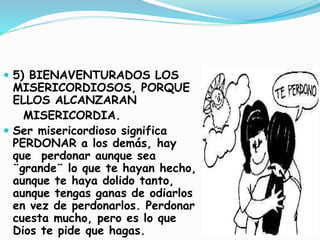  5) BIENAVENTURADOS LOS
MISERICORDIOSOS, PORQUE
ELLOS ALCANZARAN
MISERICORDIA.
 Ser misericordioso significa
PERDONAR a los demás, hay
que perdonar aunque sea
¨grande¨ lo que te hayan hecho,
aunque te haya dolido tanto,
aunque tengas ganas de odiarlos
en vez de perdonarlos. Perdonar
cuesta mucho, pero es lo que
Dios te pide que hagas.
 