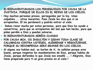  8) BIENAVENTURADOS LOS PERSEGUIDOS POR CAUSA DE LA
JUSTICIA, PORQUE DE ELLOS ES EL REINO DE LOS CIELOS.
 Hay muchas personas presas, perseguidas por la ley. Unas
culpables.... otras inocentes. Pues Jesús les dice que si se
arrepienten, El los perdonará y podrán entrar al cielo.
 Debes rezar mucho por estas personas, para que Dios los ayude a
convertirse, para que se arrepientan del mal que han hecho, para que
pidan perdón a Dios y puedan salvarse.
 9) BIENAVENTURADOS SERÉIS CUANDO
 POR CAUSA MIA, OS INSULTEN Y DIGAN TODA CLASE DE
CALUMNIAS CONTRA USTEDES, ALÉGRENSE Y REGOCÍJENSE,
PORQUE SU RECOMPENSA SERÁ GRANDE EN LOS CIELOS.
 Si alguna vez hablan mal, se burlan de ti, te señalan porque eres
bueno, porque respetas los mandamientos de Dios, porque hablas de
Jesús, porque defiendes lo que Jesús nos enseñó ... ¡ Alégrate, Dios
tiene preparado para ti un gran premio en el cielo !
 