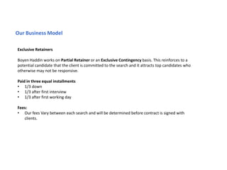 Our Business Model
Exclusive Retainers
Boyen Haddin works on Partial Retainer or an Exclusive Contingency basis. This reinforces to a
potential candidate that the client is committed to the search and it attracts top candidates who
otherwise may not be responsive.
Paid in three equal installments
• 1/3 down
• 1/3 after first interview
• 1/3 after first working day
Fees:
• Our fees Vary between each search and will be determined before contract is signed with
clients.
 