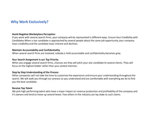 Avoid Negative Marketplace Perception
If you work with several search firms, your company will be represented in different ways. Ensure Your Credibility with
Candidates When a star candidate is approached by several people about the same job opportunity, your company
loses credibility and the candidate loses interest and declines.
Maintain Accountability and Confidentiality
When several search firms are involved, nobody is held accountable and confidentiality becomes grey.
Your Search Assignment is our Top Priority
When you engage several search firms, chances are they will pitch your star candidate to several clients. They will
focus on the highest bidder rather than your vested interests.
Step by Step Understanding of the Process
Other companies will not take the time to customize the experience and ensure your understanding throughout the
search. We will walk you through our process so you understand and are comfortable with everything we do to find
you the best candidate.
Receive Top Talent
We pick high performing talent who have a major impact on revenue production and profitability of the company and
it’s owners and tend to move up several levels. Few others in the industry can lay stake to such claims.
Why Work Exclusively?
 