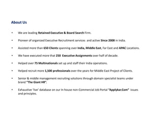 • We are leading Retained Executive & Board Search Firm.
• Pioneer of organized Executive Recruitment services and active Since 2008 in India.
• Assisted more than 650 Clients spanning over India, Middle East, Far East and APAC Locations.
• We have executed more that 250 Executive Assignments over half of decade.
• Helped over 75 Multinationals set up and staff their India operations.
• Helped recruit more 1,500 professionals over the years for Middle East Project of Clients.
• Senior & middle management recruiting solutions through domain specialist teams under
brand “The Giant HR”.
• Exhaustive ‘live’ database on our In house non-Commercial Job Portal “Applykar.Com” issues
and principles.
About Us
 