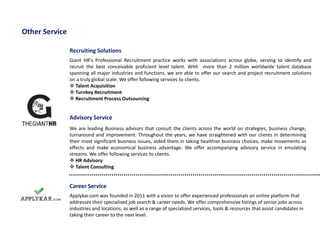 Recruiting Solutions
Giant HR's Professional Recruitment practice works with associations across globe, serving to identify and
recruit the best conceivable proficient level talent. With more than 2 million worldwide talent database
spanning all major industries and functions, we are able to offer our search and project recruitment solutions
on a truly global scale. We offer following services to clients.
 Talent Acquisition
 Turnkey Recruitment
 Recruitment Process Outsourcing
Other Service
Advisory Service
We are leading Business advisors that consult the clients across the world on strategies, business change,
turnaround and improvement. Throughout the years, we have straightened with our clients in determining
their most significant business issues, aided them in taking healthier business choices, make movements as
effects and make economical business advantage. We offer accompanying advisory service in emulating
streams. We offer following services to clients.
 HR Advisory
 Talent Consulting
Career Service
Applykar.com was founded in 2011 with a vision to offer experienced professionals an online platform that
addresses their specialised job search & career needs. We offer comprehensive listings of senior jobs across
industries and locations, as well as a range of specialised services, tools & resources that assist candidates in
taking their career to the next level.
 