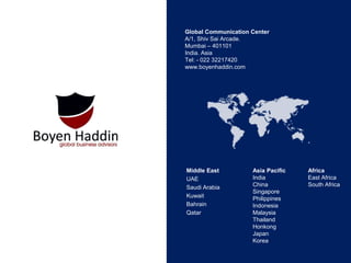 Global Communication Center
A/1, Shiv Sai Arcade.
Mumbai – 401101
India. Asia
Tel: - 022 32217420
www.boyenhaddin.com
Middle East
UAE
Saudi Arabia
Kuwait
Bahrain
Qatar
Asia Pacific
India
China
Singapore
Philippines
Indonesia
Malaysia
Thailand
Honkong
Japan
Korea
Africa
East Africa
South Africa
 