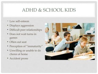 ADHD & SCHOOL KIDS
• Low self-esteem
• Displays aggression
• Difficult peer relationships
• Does not wait turns in
games
• Often out seat
• Perception of “immaturity”
• Unwilling or unable to do
chores at home
• Accident prone
 