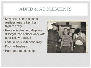 ADHD & ADOLESCENTS
• May have sense of inner
restlessness rather than
hyperactivity
• Procrastinates and displays
disorganized school work with
poor follow-through
• Fails to work independently
• Poor self-esteem
• Poor peer relationships
 