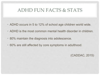 ADHD FUN FACTS & STATS
• ADHD occurs in 5 to 12% of school age children world wide.
• ADHD is the most common mental health disorder in children.
• 80% maintain the diagnosis into adolescence.
• 60% are still affected by core symptoms in adulthood.
(CADDAC, 2015)
 