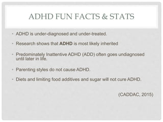ADHD FUN FACTS & STATS
• ADHD is under-diagnosed and under-treated.
• Research shows that ADHD is most likely inherited
• Predominately Inattentive ADHD (ADD) often goes undiagnosed
until later in life.
• Parenting styles do not cause ADHD.
• Diets and limiting food additives and sugar will not cure ADHD.
(CADDAC, 2015)
 