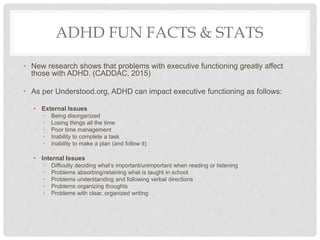 ADHD FUN FACTS & STATS
• New research shows that problems with executive functioning greatly affect
those with ADHD. (CADDAC, 2015)
• As per Understood.org, ADHD can impact executive functioning as follows:
• External Issues
• Being disorganized
• Losing things all the time
• Poor time management
• Inability to complete a task
• Inability to make a plan (and follow it)
• Internal Issues
• Difficulty deciding what’s important/unimportant when reading or listening
• Problems absorbing/retaining what is taught in school
• Problems understanding and following verbal directions
• Problems organizing thoughts
• Problems with clear, organized writing
 