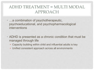 ADHD TREATMENT = MULTI MODAL
APPROACH
• …a combination of psychotherapeutic,
psychoeducational, and psychopharmacological
interventions
• ADHD is presented as a chronic condition that must be
managed through life
• Capacity building within child and influential adults is key
• Unified consistent approach across all environments
 