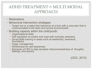 ADHD TREATMENT = MULTI MODAL
APPROACH
• Medications
• Behavioral intervention strategies
• Target one or a select few behaviors at a time with a care plan that is
communicated to the team and across environments
• Building capacity within the child/youth:
• Organizational skills
• Self regulation to soothe and cope with everyday stressors
• Social skills training in areas such as leadership, teamwork,
boundaries
• Anger management
• Mindfulness for self awareness
• Elements of CBT to help sensitize interconnectedness of thoughts,
feelings, and actions
(CDC, 2015)
 