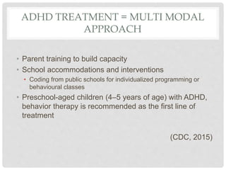 ADHD TREATMENT = MULTI MODAL
APPROACH
• Parent training to build capacity
• School accommodations and interventions
• Coding from public schools for individualized programming or
behavioural classes
• Preschool-aged children (4–5 years of age) with ADHD,
behavior therapy is recommended as the first line of
treatment
(CDC, 2015)
 