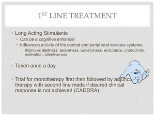 1ST LINE TREATMENT
• Long Acting Stimulants
• Can be a cognitive enhancer
• Influences activity of the central and peripheral nervous systems.
• Improves alertness, awareness, wakefulness, endurance, productivity,
motivation, attentiveness
• Taken once a day
• Trial for monotherapy first then followed by adjunctive
therapy with second line meds if desired clinical
response is not achieved (CADDRA)
 