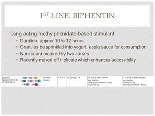 1ST LINE: BIPHENTIN
Long acting methylphenidate-based stimulant
• Duration: approx 10 to 12 hours
• Granules be sprinkled into yogurt, apple sauce for consumption
• Narc count required by two nurses
• Recently moved off triplicate which enhances accessibility
 