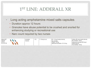 1ST LINE: ADDERALL XR
• Long acting amphetamine mixed salts capsules
• Duration approx 12 hours
• Granules have abuse potential to be crushed and snorted for
enhancing studying or recreational use
• Narc count required by two nurses
 