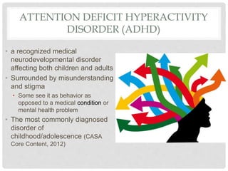 ATTENTION DEFICIT HYPERACTIVITY
DISORDER (ADHD)
• a recognized medical
neurodevelopmental disorder
affecting both children and adults
• Surrounded by misunderstanding
and stigma
• Some see it as behavior as
opposed to a medical condition or
mental health problem
• The most commonly diagnosed
disorder of
childhood/adolescence (CASA
Core Content, 2012)
 