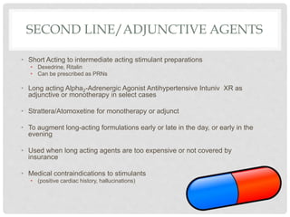 SECOND LINE/ADJUNCTIVE AGENTS
• Short Acting to intermediate acting stimulant preparations
• Dexedrine, Ritalin
• Can be prescribed as PRNs
• Long acting Alpha2-Adrenergic Agonist Antihypertensive Intuniv XR as
adjunctive or monotherapy in select cases
• Strattera/Atomoxetine for monotherapy or adjunct
• To augment long-acting formulations early or late in the day, or early in the
evening
• Used when long acting agents are too expensive or not covered by
insurance
• Medical contraindications to stimulants
• (positive cardiac history, hallucinations)
 