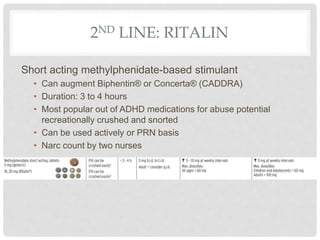 2ND LINE: RITALIN
Short acting methylphenidate-based stimulant
• Can augment Biphentin® or Concerta® (CADDRA)
• Duration: 3 to 4 hours
• Most popular out of ADHD medications for abuse potential
recreationally crushed and snorted
• Can be used actively or PRN basis
• Narc count by two nurses
 
