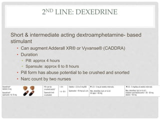 2ND LINE: DEXEDRINE
Short & intermediate acting dextroamphetamine- based
stimulant
• Can augment Adderall XR® or Vyvanse® (CADDRA)
• Duration
• Pill: approx 4 hours
• Spansule: approx 6 to 8 hours
• Pill form has abuse potential to be crushed and snorted
• Narc count by two nurses
 