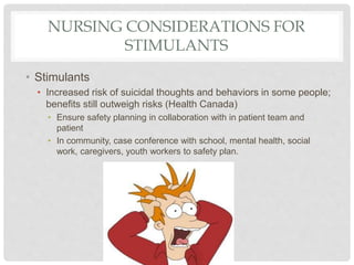 NURSING CONSIDERATIONS FOR
STIMULANTS
• Stimulants
• Increased risk of suicidal thoughts and behaviors in some people;
benefits still outweigh risks (Health Canada)
• Ensure safety planning in collaboration with in patient team and
patient
• In community, case conference with school, mental health, social
work, caregivers, youth workers to safety plan.
 