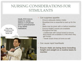 NURSING CONSIDERATIONS FOR
STIMULANTS
• Can suppress appetite
• Ensure adequate dietary intake
• Breakfast time is essential to load up for the
day
• Meds may be given with or before breakfast
• Ensure healthy snacks are available
throughout the day
• Collaborate with school board to ensure
that snacks are available to child when they
get hungry
• Tweak snack times at home as well
• Can cause rapid heartbeats
• Ensure vitals are being done including
height and weight on a routine basis to
monitor
Only at the
discretion of the
prescribing
doctor, ha!
Ideally, ECG done to
assess for cardiac
defects or arrhythmias
prior to commencement
of any ADHD
medications
 