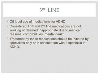 3RD LINE
• Off label use of medications for ADHD
• Considered if 1st and 2nd line medications are not
working or deemed inappropriate due to medical
reasons, comorbidities, mental health
• Treatment by these medications should be initiated by
specialists only or in consultation with a specialist in
ADHD.
 