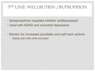 3RD LINE: WELLBUTRIN /BUPROPRION
• Norepinephrine reuptake inhibitor antidepressant
• Used with ADHD and comorbid depression
• Monitor for increased suicidality and self harm actions
• Safety plan with child and team
 
