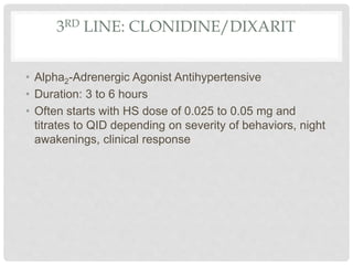 3RD LINE: CLONIDINE/DIXARIT
• Alpha2-Adrenergic Agonist Antihypertensive
• Duration: 3 to 6 hours
• Often starts with HS dose of 0.025 to 0.05 mg and
titrates to QID depending on severity of behaviors, night
awakenings, clinical response
 