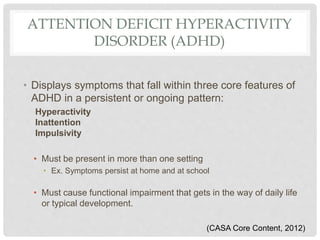 ATTENTION DEFICIT HYPERACTIVITY
DISORDER (ADHD)
• Displays symptoms that fall within three core features of
ADHD in a persistent or ongoing pattern:
Hyperactivity
Inattention
Impulsivity
• Must be present in more than one setting
• Ex. Symptoms persist at home and at school
• Must cause functional impairment that gets in the way of daily life
or typical development.
(CASA Core Content, 2012)
 