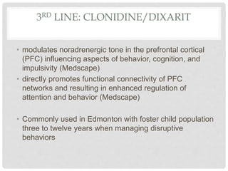 3RD LINE: CLONIDINE/DIXARIT
• modulates noradrenergic tone in the prefrontal cortical
(PFC) influencing aspects of behavior, cognition, and
impulsivity (Medscape)
• directly promotes functional connectivity of PFC
networks and resulting in enhanced regulation of
attention and behavior (Medscape)
• Commonly used in Edmonton with foster child population
three to twelve years when managing disruptive
behaviors
 