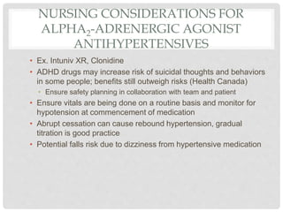 NURSING CONSIDERATIONS FOR
ALPHA2-ADRENERGIC AGONIST
ANTIHYPERTENSIVES
• Ex. Intuniv XR, Clonidine
• ADHD drugs may increase risk of suicidal thoughts and behaviors
in some people; benefits still outweigh risks (Health Canada)
• Ensure safety planning in collaboration with team and patient
• Ensure vitals are being done on a routine basis and monitor for
hypotension at commencement of medication
• Abrupt cessation can cause rebound hypertension, gradual
titration is good practice
• Potential falls risk due to dizziness from hypertensive medication
 