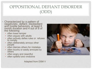 OPPOSITIONAL DEFIANT DISORDER
(ODD)
• Characterized by a pattern of
negativistic, defiant, disobedient
and hostile behaviors, at least 6
month duration and 4 out of 8 of
the following:
• often loses temper
• often argues with adults
• often actively defies rules or refuses
to comply
• often deliberately annoys other
people
• often blames others for mistakes
• often touchy or easily annoyed by
others
• often angry and resentful
• often spiteful and vindictive
Adapted from DSM V
 