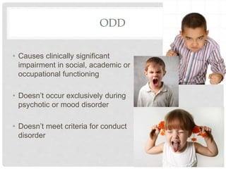 ODD
• Causes clinically significant
impairment in social, academic or
occupational functioning
• Doesn’t occur exclusively during
psychotic or mood disorder
• Doesn’t meet criteria for conduct
disorder
 