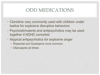 ODD MEDICATIONS
• Clonidine very commonly used with children under
twelve for explosive disruptive behaviors
• Psychostimulants and antipsychotics may be used
together if ADHD comorbid
• Atypical antipsychotics for explosive anger
• Risperdal and Quetiapine more common
• Olanzapine at times
 
