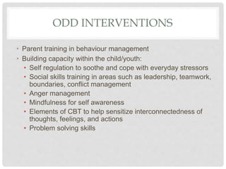 ODD INTERVENTIONS
• Parent training in behaviour management
• Building capacity within the child/youth:
• Self regulation to soothe and cope with everyday stressors
• Social skills training in areas such as leadership, teamwork,
boundaries, conflict management
• Anger management
• Mindfulness for self awareness
• Elements of CBT to help sensitize interconnectedness of
thoughts, feelings, and actions
• Problem solving skills
 