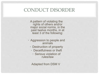 CONDUCT DISORDER
A pattern of violating the
rights of others and/or
major social norms, in the
past twelve months, in at
least 3 of the following:
• Aggression to people and
animals
• Destruction of property
• Deceitfulness or theft
• Serious violation of
rules/law
Adapted from DSM V
 