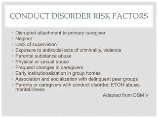 CONDUCT DISORDER RISK FACTORS
• Disrupted attachment to primary caregiver
• Neglect
• Lack of supervision
• Exposure to antisocial acts of criminality, violence
• Parental substance abuse
• Physical or sexual abuse
• Frequent changes in caregivers
• Early institutionalization in group homes
• Association and socialization with delinquent peer groups
• Parents or caregivers with conduct disorder, ETOH abuse,
mental illness
Adapted from DSM V
 