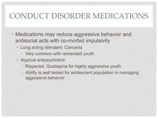 CONDUCT DISORDER MEDICATIONS
• Medications may reduce aggressive behavior and
antisocial acts with co-morbid impulsivity
• Long acting stimulant: Concerta
• Very common with remanded youth
• Atypical antipsychotics:
• Risperdal, Quetiapine for highly aggressive youth
• Abilify is well tested for adolescent population in managing
aggressive behavior
 