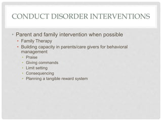 CONDUCT DISORDER INTERVENTIONS
• Parent and family intervention when possible
• Family Therapy
• Building capacity in parents/care givers for behavioral
management
• Praise
• Giving commands
• Limit setting
• Consequencing
• Planning a tangible reward system
 