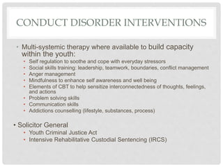 CONDUCT DISORDER INTERVENTIONS
• Multi-systemic therapy where available to build capacity
within the youth:
• Self regulation to soothe and cope with everyday stressors
• Social skills training: leadership, teamwork, boundaries, conflict management
• Anger management
• Mindfulness to enhance self awareness and well being
• Elements of CBT to help sensitize interconnectedness of thoughts, feelings,
and actions
• Problem solving skills
• Communication skills
• Addictions counselling (lifestyle, substances, process)
• Solicitor General
• Youth Criminal Justice Act
• Intensive Rehabilitative Custodial Sentencing (IRCS)
 