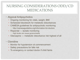 NURSING CONSIDERATIONS ODD/CD
MEDICATIONS
• Atypical Antipsychotics
• Ongoing monitoring for vitals, weight, BMI
• Scheduled bloodwork for metabolic disturbances
• CAMESA guidelines for antipsychotic monitoring
• http://camesaguideline.org/information-for-doctors
• Risperdal --- lactate monitoring
• High levels can cause gynecomastia
• Olanzapine --- metabolic disturbance risk highest of all
• Clonidine
• Monitor for hypotension at commencement
• Safety precautions for falls risk
• To emergency or contact doctor if child faints
 