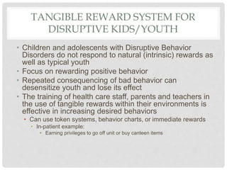 TANGIBLE REWARD SYSTEM FOR
DISRUPTIVE KIDS/YOUTH
• Children and adolescents with Disruptive Behavior
Disorders do not respond to natural (intrinsic) rewards as
well as typical youth
• Focus on rewarding positive behavior
• Repeated consequencing of bad behavior can
desensitize youth and lose its effect
• The training of health care staff, parents and teachers in
the use of tangible rewards within their environments is
effective in increasing desired behaviors
• Can use token systems, behavior charts, or immediate rewards
• In-patient example:
• Earning privileges to go off unit or buy canteen items
 