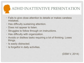 ADHD INATTENTIVE PRESENTATION
• Fails to give close attention to details or makes careless
mistakes.
• Has difficulty sustaining attention.
• Does not appear to listen.
• Struggles to follow through on instructions.
• Has difficulty with organization.
• Avoids or dislikes tasks requiring a lot of thinking. Loses
things.
• Is easily distracted.
• Is forgetful in daily activities.
(DSM V, 2014)
 