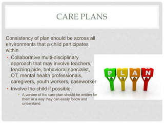CARE PLANS
Consistency of plan should be across all
environments that a child participates
within
• Collaborative multi-disciplinary
approach that may involve teachers,
teaching aide, behavioral specialist,
OT, mental health professionals,
caregivers, youth workers, caseworker
• Involve the child if possible.
• A version of the care plan should be written for
them in a way they can easily follow and
understand.
 