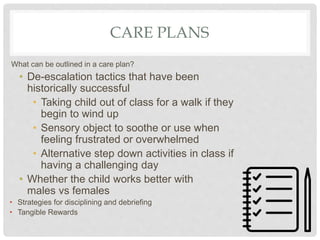 CARE PLANS
What can be outlined in a care plan?
• De-escalation tactics that have been
historically successful
• Taking child out of class for a walk if they
begin to wind up
• Sensory object to soothe or use when
feeling frustrated or overwhelmed
• Alternative step down activities in class if
having a challenging day
• Whether the child works better with
males vs females
• Strategies for disciplining and debriefing
• Tangible Rewards
 
