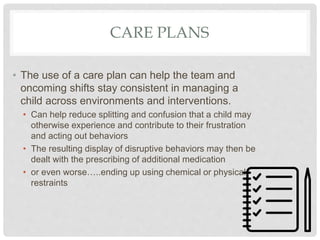 CARE PLANS
• The use of a care plan can help the team and
oncoming shifts stay consistent in managing a
child across environments and interventions.
• Can help reduce splitting and confusion that a child may
otherwise experience and contribute to their frustration
and acting out behaviors
• The resulting display of disruptive behaviors may then be
dealt with the prescribing of additional medication
• or even worse…..ending up using chemical or physical
restraints
 